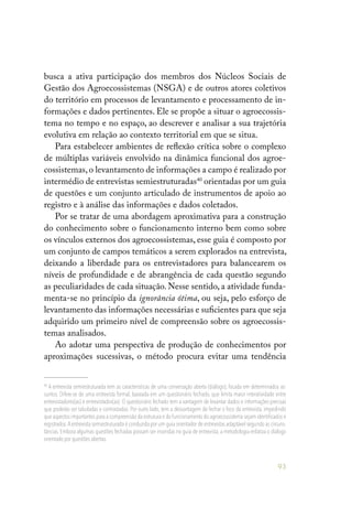 93
busca a ativa participação dos membros dos Núcleos Sociais de
Gestão dos Agroecossistemas (NSGA) e de outros atores coletivos
do território em processos de levantamento e processamento de in-
formações e dados pertinentes. Ele se propõe a situar o agroecossis-
tema no tempo e no espaço, ao descrever e analisar a sua trajetória
evolutiva em relação ao contexto territorial em que se situa.
Para estabelecer ambientes de reflexão crítica sobre o complexo
de múltiplas variáveis envolvido na dinâmica funcional dos agroe-
cossistemas,o levantamento de informações a campo é realizado por
intermédio de entrevistas semiestruturadas40
orientadas por um guia
de questões e um conjunto articulado de instrumentos de apoio ao
registro e à análise das informações e dados coletados.
Por se tratar de uma abordagem aproximativa para a construção
do conhecimento sobre o funcionamento interno bem como sobre
os vínculos externos dos agroecossistemas, esse guia é composto por
um conjunto de campos temáticos a serem explorados na entrevista,
deixando a liberdade para os entrevistadores para balancearem os
níveis de profundidade e de abrangência de cada questão segundo
as peculiaridades de cada situação. Nesse sentido, a atividade funda-
menta-se no princípio da ignorância ótima, ou seja, pelo esforço de
levantamento das informações necessárias e suficientes para que seja
adquirido um primeiro nível de compreensão sobre os agroecossis-
temas analisados.
Ao adotar uma perspectiva de produção de conhecimentos por
aproximações sucessivas, o método procura evitar uma tendência
40
A entrevista semiestruturada tem as características de uma conversação aberta (diálogo), focada em determinados as-
suntos. Difere-se de uma entrevista formal, baseada em um questionário fechado, que limita maior interatividade entre
entrevistadores(as) e entrevistados(as). O questionário fechado tem a vantagem de levantar dados e informações precisas
que poderão ser tabuladas e contrastadas. Por outro lado, tem a desvantagem de fechar o foco da entrevista, impedindo
que aspectos importantes para a compreensão da estrutura e do funcionamento do agroecossistema sejam identificados e
registrados.A entrevista semiestruturada é conduzida por um guia orientador de entrevistas adaptável segundo as circuns-
tâncias. Embora algumas questões fechadas possam ser inseridas no guia de entrevista, a metodologia enfatiza o diálogo
orientado por questões abertas.
 