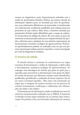 94
comum em diagnósticos rurais, frequentemente realizados com o
auxílio de questionários fechados. Embora um número elevado de
informações objetivas possa ser levantado por meio de questioná-
rios, essas informações dificilmente são processadas e transformadas
em conhecimentos socialmente partilhados para embasar processos
posteriores de ação coletiva. Além disso, a entrevista orientada por
questionário fechado impõe dificuldades para a criação de ambien-
tes favorecedores do diálogo de saberes. Por essa razão, os guias das
entrevistas semiestruturadas enfocam um conjunto limitado de ques-
tões, suficientes para a produção de uma primeira representação do
funcionamento econômico-ecológico do agroecossistema. Posterio-
res aprofundamentos poderão ser realizados, uma vez que essa pri-
meira aproximação indique questões específicas a serem investigadas
por meio de diagnósticos temáticos.
O itinerário do método
O método orienta a construção de conhecimentos em etapas
sucessivas de levantamento e análise de informações e dados sobre
o funcionamento econômico-ecológico de agroecossistemas. Ao
empregar uma abordagem de método que parte do geral para o
específico para reencontrar as determinações mais gerais do objeto
do estudo, ele permite que diferentes variáveis sejam identificadas,
qualificadas, quantificadas e analisadas de forma conjunta à luz de
um marco conceitual específico. Para tanto, está estruturado em
etapas que se integram de maneira recursiva em um processo de
contínuo levantamento, confirmação e refinamento das informa-
ções, dos dados e das análises.
O levantamento de informações e dados é realizado por meio de
entrevista semiestruturada conduzida com os NSGA. A entrevista
é realizada em duas etapas realizadas em, no mínimo, duas visitas a
campo. Na primeira visita, são levantadas informações de natureza
 