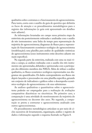 95
qualitativa sobre a estrutura e o funcionamento do agroecossistema.
Para tanto, conta com o auxílio do guia de questões que delimita
os focos de atenção e os procedimentos metodológicos para o
registro das informações (o guia está apresentado em detalhes
mais adiante).
As informações levantadas em campo nessa primeira etapa da
entrevista são posteriormente ordenadas e analisadas com o auxílio
de três instrumentos: uma linha do tempo para representação da
trajetória do agroecossistema; diagramas de fluxos para a represen-
tação do funcionamento econômico-ecológico do agroecossistema
(modelização); uma planilha para análise de qualidades sistêmicas
do agroecossistema (esses instrumentos estão descritos adiante em
seção específica).
Na segunda parte da entrevista, realizada com uma ou mais vi-
sitas a campo, as análises realizadas com o auxílio dos três instru-
mentos são apresentadas, debatidas e aprimoradas com a participa-
ção dos diferentes membros dos NSGA. Além de refinar a análise
qualitativa, os fluxos econômico-ecológicos representados nos dia-
gramas são quantificados. Os dados correspondentes aos fluxos são
depois lançados e processados em uma planilha específica, gerando
um conjunto de indicadores e gráficos sobre o desempenho econô-
mico-ecológico do agroecossistema e de seus subsistemas.
As análises qualitativas e quantitativas sobre o agroecossis-
tema poderão ser empregadas para a realização de avaliações
comparativas diacrônicas ou sincrônicas. No primeiro caso, a
comparação é uma atividade de monitoramento da trajetória do
agroecossistema no decorrer dos anos. No segundo, a compa-
ração se presta a contrastar o agroecossistema analisado com
outros agroecossistemas.
Os procedimentos metodológicos articulam-se por meio de ci-
clos sucessivos de levantamento, organização, análise e registro de
dados e informações segundo o esquema ilustrado na Figura 8.
 