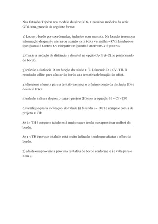 Nas Estações Topcon nos modelo da série GTS-210 ou nos modelos da série
GTS-220, proceda da seguinte forma:
1) Loque o bordo por coordenadas, inclusive com sua cota. Na locação teremos a
informação de quanto aterra ou quanto corta (cota vermelha – CV). Lembre-se
que quando é Corte o CV é negativo e quando é Aterroo CV é positivo.
2) Inicie a medição de distância e desnível na opção (A-B, A-C) no ponto locado
do bordo.
3) calcule a distância D em função do talude 1: TH, fazendo D = CV . TH. O
resultado utilize para afastar do bordo a 1a tentativa de locação do offset.
4) direcione a luneta para a tentativa e meça o próximo ponto da distância (D) e
desnível (DN).
5) calcule a altura do ponto para o projeto (H) com a equação H = CV - DN
6) verifique qual a inclinação do talude (i) fazendo i = D/H e compare com a de
projeto 1: TH:
Se i > TH é porque o talude está muito suave tendo que aproximar o offset do
bordo.
Se 1 < TH é porque o talude está muito inclinado tendo que afastar o offset do
bordo.
7) afaste ou aproxime a próxima tentativa do bordo conforme o i e volte para o
item 4.
 