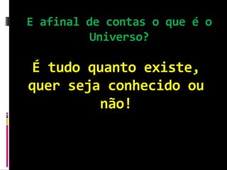 E afinal de contas o que é o
          Universo?

É tudo quanto existe,
quer seja conhecido ou
         não!
 