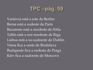 Varsóvia está a este de Berlim
Berna está a sudeste de Paris
Bucareste está a nordeste de Sófia
Tallin está a nor-nordeste de Riga
Lisboa está a su-sudoeste de Dublin
Viena fica a oeste de Bratislava
Budapeste fica a sudeste de Praga
Kiev fica a sudoeste de Moscovo
 