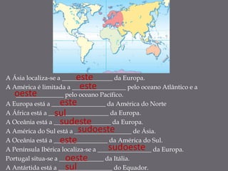 este
A Ásia localiza-se a ________________ da Europa.
                           este
A América é limitada a _________________ pelo oceano Atlântico e a
  oeste
   _______________ pelo oceano Pacífico.
                    este
A Europa está a _________________ da América do Norte
                sul
A África está a ___________________ da Europa.
                    sudeste
A Oceânia está a __________________ da Europa.
                          sudoeste
A América do Sul está a __________________ de Ásia.
                    este
A Oceânia está a _________________ da América do Sul.
                                     sudoeste
A Península Ibérica localiza-se a _________________ da Europa.
                      oeste
Portugal situa-se a ______________ da Itália.
                      sul
A Antártida está a _________________ do Equador.
 