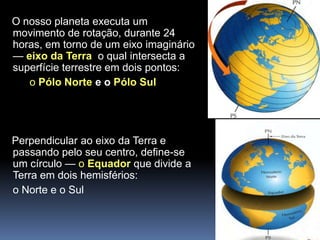 O nosso planeta executa um
movimento de rotação, durante 24
horas, em torno de um eixo imaginário
— eixo da Terra o qual intersecta a
superfície terrestre em dois pontos:
   o Pólo Norte e o Pólo Sul




Perpendicular ao eixo da Terra e
passando pelo seu centro, define-se
um círculo — o Equador que divide a
Terra em dois hemisférios:
o Norte e o Sul
 