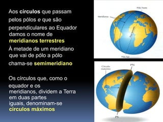 Aos círculos que passam
pelos pólos e que são
perpendiculares ao Equador
damos o nome de
meridianos terrestres
À metade de um meridiano
que vai de pólo a pólo
chama-se semimeridiano

Os círculos que, como o
equador e os
meridianos, dividem a Terra
em duas partes
iguais, denominam-se
círculos máximos
 