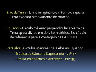 Eixo da Terra - Linha imaginária em torno da qual a
  Terra executa o movimento de rotação

Equador - Círculo máximo perpendicular ao eixo da
  Terra que a divide em dois hemisférios. É o círculo
  de referência para a contagem da LATITUDE

Paralelos - Círculos menores paralelos ao Equador
      Trópico de Câncer e Capricórnio - 23º 27’
      Círculo Polar Ártico e Antártico - 66º 33’
 