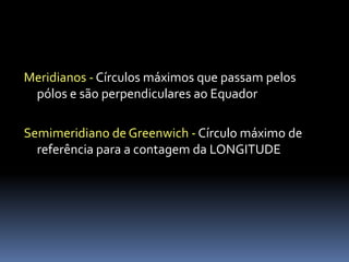 Meridianos - Círculos máximos que passam pelos
 pólos e são perpendiculares ao Equador

Semimeridiano de Greenwich - Círculo máximo de
  referência para a contagem da LONGITUDE
 