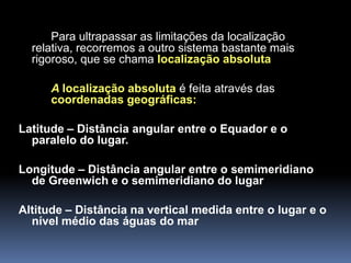 Para ultrapassar as limitações da localização
  relativa, recorremos a outro sistema bastante mais
  rigoroso, que se chama localização absoluta

      A localização absoluta é feita através das
      coordenadas geográficas:

Latitude – Distância angular entre o Equador e o
  paralelo do lugar.

Longitude – Distância angular entre o semimeridiano
  de Greenwich e o semimeridiano do lugar

Altitude – Distância na vertical medida entre o lugar e o
  nível médio das águas do mar
 