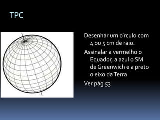 TPC

      Desenhar um círculo com
        4 ou 5 cm de raio.
      Assinalar a vermelho o
        Equador, a azul o SM
        de Greenwich e a preto
        o eixo da Terra
      Ver pág 53
 