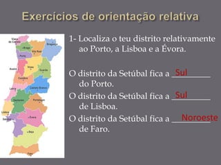 1- Localiza o teu distrito relativamente
   ao Porto, a Lisboa e a Évora.

                              Sul
O distrito da Setúbal fica a _________
  do Porto.
                              Sul
O distrito da Setúbal fica a _________
  de Lisboa.
                               Noroeste
O distrito da Setúbal fica a _________
  de Faro.
 