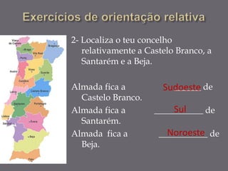 2- Localiza o teu concelho
   relativamente a Castelo Branco, a
   Santarém e a Beja.

Almada fica a          Sudoeste de
                         ______
  Castelo Branco.
Almada fica a            Sul
                     ___________ de
  Santarém.
Almada fica a           Noroeste
                      ___________ de
  Beja.
 