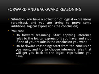 FORWARD AND BACKWARD REASONING
• Situation: You have a collection of logical expressions
(premises), and you are trying to prove some
additional logical expression (the conclusion)
• You can:
• Do forward reasoning: Start applying inference
rules to the logical expressions you have, and stop
if one of your results is the conclusion you want
• Do backward reasoning: Start from the conclusion
you want, and try to choose inference rules that
will get you back to the logical expressions you
have
 