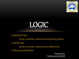 -propositional logic
Syntax, semantics, inferences and reasoning patterns
-predicate logic
Syntax, semantics, instance and its relationships
-Unification and Resolution
Prepared by
T.ARCHANA, AP/CSE
LOGIC
 