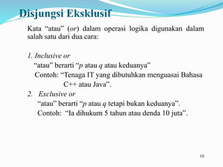 10
Disjungsi Eksklusif
Kata “atau” (or) dalam operasi logika digunakan dalam
salah satu dari dua cara:
1. Inclusive or
“atau” berarti “p atau q atau keduanya”
Contoh: “Tenaga IT yang dibutuhkan menguasai Bahasa
C++ atau Java”.
2. Exclusive or
“atau” berarti “p atau q tetapi bukan keduanya”.
Contoh: “Ia dihukum 5 tahun atau denda 10 juta”.
 
