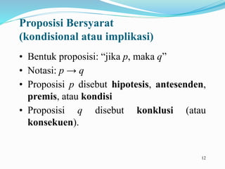12
Proposisi Bersyarat
(kondisional atau implikasi)
• Bentuk proposisi: “jika p, maka q”
• Notasi: p → q
• Proposisi p disebut hipotesis, antesenden,
premis, atau kondisi
• Proposisi q disebut konklusi (atau
konsekuen).
 