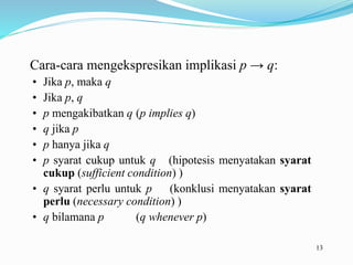 13
Cara-cara mengekspresikan implikasi p → q:
• Jika p, maka q
• Jika p, q
• p mengakibatkan q (p implies q)
• q jika p
• p hanya jika q
• p syarat cukup untuk q (hipotesis menyatakan syarat
cukup (sufficient condition) )
• q syarat perlu untuk p (konklusi menyatakan syarat
perlu (necessary condition) )
• q bilamana p (q whenever p)
 