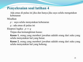 28
Penyelesaian soal latihan 4
Ada emas di pulau ini jika dan hanya jika saya selalu mengatakan
kebenaran
Misalkan
p : saya selalu menyatakan kebenaran
q : ada emas di pulau ini
Ekspresi logika: p ↔ q
Tinjau dua kemungkinan kasus:
Kasus 1, orang yang memberi jawaban adalah orang dari suku yang
selalu menyatakan hal yang benar.
Kasus 2, orang yang memberi jawaban adalah orang dari suku yang
selalu menyatakan hal yang bohong.
 