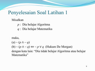 9
Penyelesaian Soal Latihan 1
Misalkan
p : Dia belajar Algoritma
q : Dia belajar Matematika
maka,
(a) ~ (p ∧ ~ q)
(b) ~ (p ∧ ~ q) ⇔ ~ p ∨ q (Hukum De Morgan)
dengan kata lain: “Dia tidak belajar Algoritma atau belajar
Matematika”
 