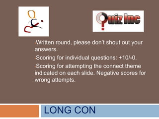 Written round, please don’t shout out your
answers.
•Scoring for individual questions: +10/-0.
•Scoring for attempting the connect theme
indicated on each slide. Negative scores for
wrong attempts.
•

LONG CON

 