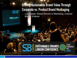 Driving Sustainable Brand Value Through
Corporate vs. Product Brand Messaging
¡    Lori Zoppel, Global Director of Marketing, Unilever
      Brand, Unilever




                 SUSTAINABLE BRANDS
                 LONDON CONFERENCE
 