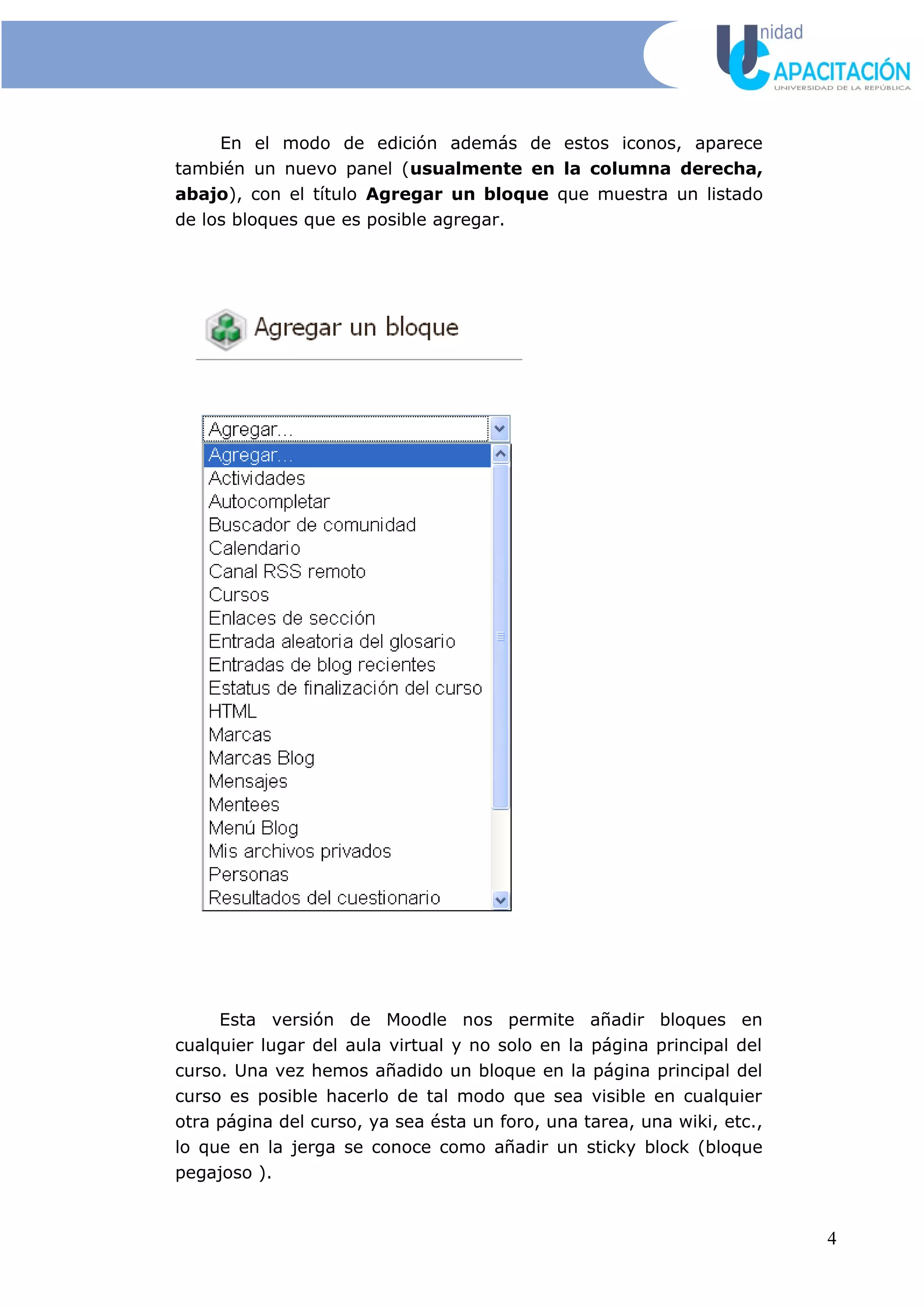 En el modo de edición además de estos iconos, aparece
también un nuevo panel (usualmente en la columna derecha,
abajo), con el título Agregar un bloque que muestra un listado
de los bloques que es posible agregar.
Esta versión de Moodle nos permite añadir bloques en
cualquier lugar del aula virtual y no solo en la página principal del
curso. Una vez hemos añadido un bloque en la página principal del
curso es posible hacerlo de tal modo que sea visible en cualquier
otra página del curso, ya sea ésta un foro, una tarea, una wiki, etc.,
lo que en la jerga se conoce como añadir un sticky block (bloque
pegajoso ).
4
 