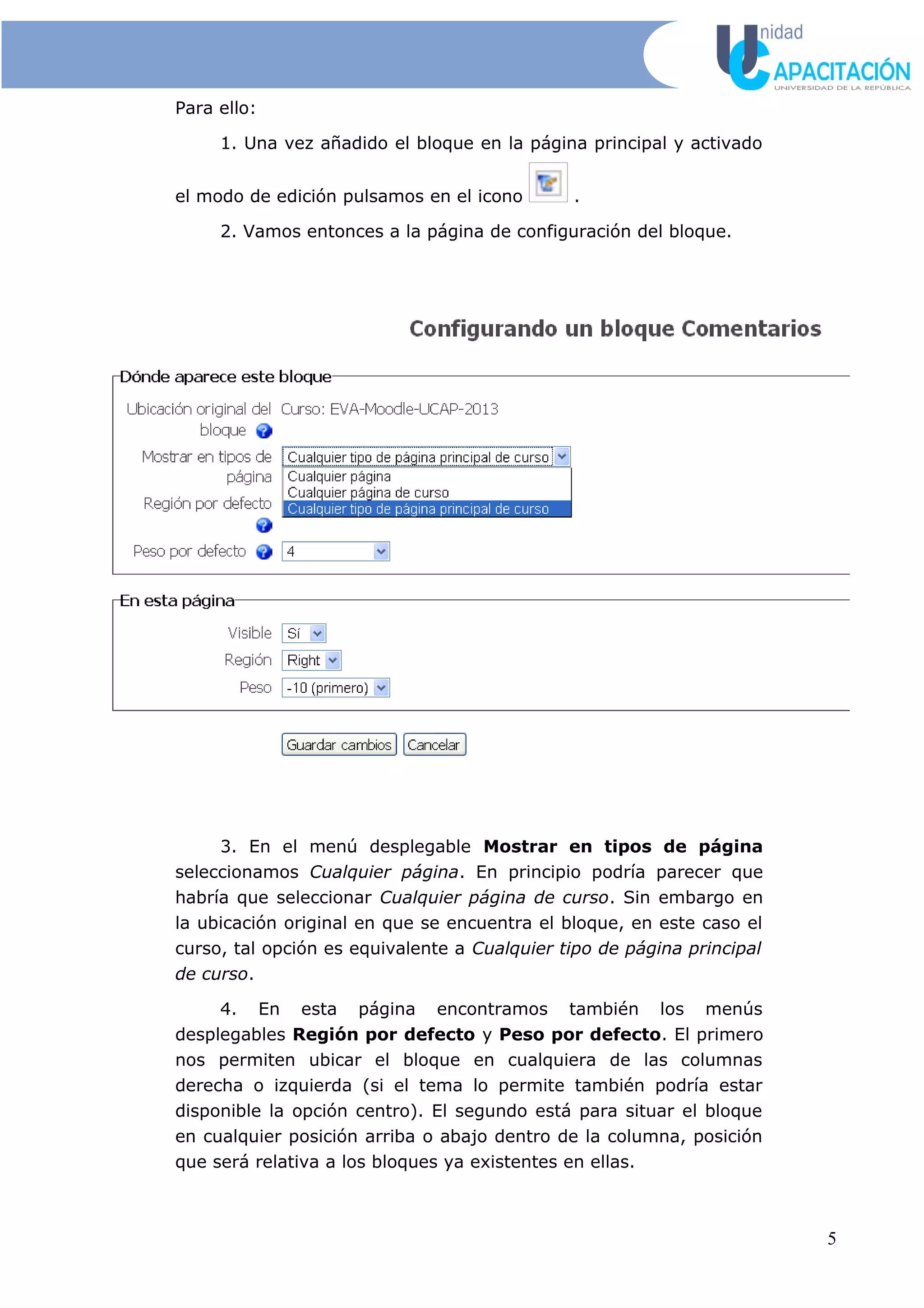 Para ello:
1. Una vez añadido el bloque en la página principal y activado
el modo de edición pulsamos en el icono .
2. Vamos entonces a la página de configuración del bloque.
3. En el menú desplegable Mostrar en tipos de página
seleccionamos Cualquier página. En principio podría parecer que
habría que seleccionar Cualquier página de curso. Sin embargo en
la ubicación original en que se encuentra el bloque, en este caso el
curso, tal opción es equivalente a Cualquier tipo de página principal
de curso.
4. En esta página encontramos también los menús
desplegables Región por defecto y Peso por defecto. El primero
nos permiten ubicar el bloque en cualquiera de las columnas
derecha o izquierda (si el tema lo permite también podría estar
disponible la opción centro). El segundo está para situar el bloque
en cualquier posición arriba o abajo dentro de la columna, posición
que será relativa a los bloques ya existentes en ellas.
5
 