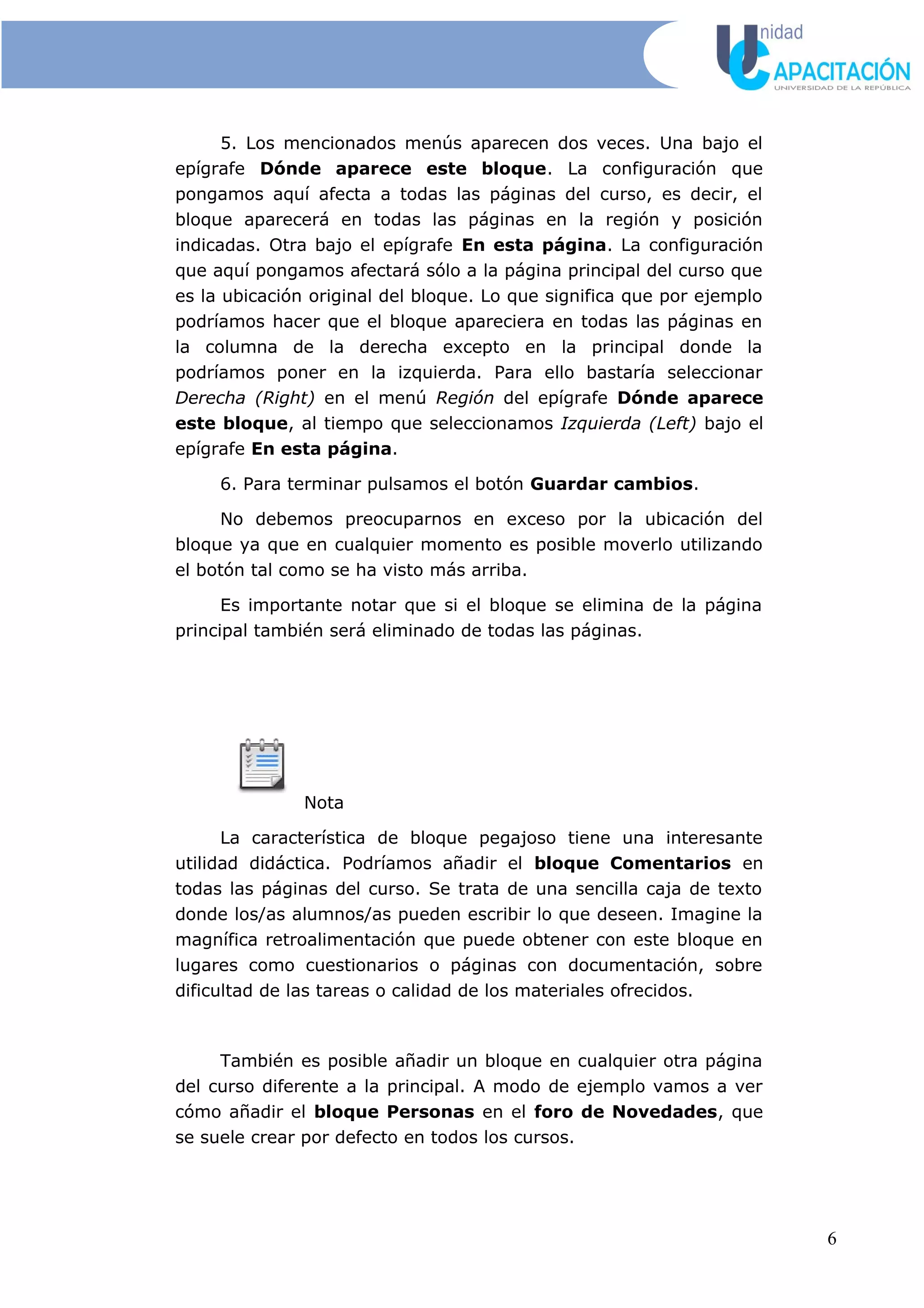 5. Los mencionados menús aparecen dos veces. Una bajo el
epígrafe Dónde aparece este bloque. La configuración que
pongamos aquí afecta a todas las páginas del curso, es decir, el
bloque aparecerá en todas las páginas en la región y posición
indicadas. Otra bajo el epígrafe En esta página. La configuración
que aquí pongamos afectará sólo a la página principal del curso que
es la ubicación original del bloque. Lo que significa que por ejemplo
podríamos hacer que el bloque apareciera en todas las páginas en
la columna de la derecha excepto en la principal donde la
podríamos poner en la izquierda. Para ello bastaría seleccionar
Derecha (Right) en el menú Región del epígrafe Dónde aparece
este bloque, al tiempo que seleccionamos Izquierda (Left) bajo el
epígrafe En esta página.
6. Para terminar pulsamos el botón Guardar cambios.
No debemos preocuparnos en exceso por la ubicación del
bloque ya que en cualquier momento es posible moverlo utilizando
el botón tal como se ha visto más arriba.
Es importante notar que si el bloque se elimina de la página
principal también será eliminado de todas las páginas.
Nota
La característica de bloque pegajoso tiene una interesante
utilidad didáctica. Podríamos añadir el bloque Comentarios en
todas las páginas del curso. Se trata de una sencilla caja de texto
donde los/as alumnos/as pueden escribir lo que deseen. Imagine la
magnífica retroalimentación que puede obtener con este bloque en
lugares como cuestionarios o páginas con documentación, sobre
dificultad de las tareas o calidad de los materiales ofrecidos.
También es posible añadir un bloque en cualquier otra página
del curso diferente a la principal. A modo de ejemplo vamos a ver
cómo añadir el bloque Personas en el foro de Novedades, que
se suele crear por defecto en todos los cursos.
6
 