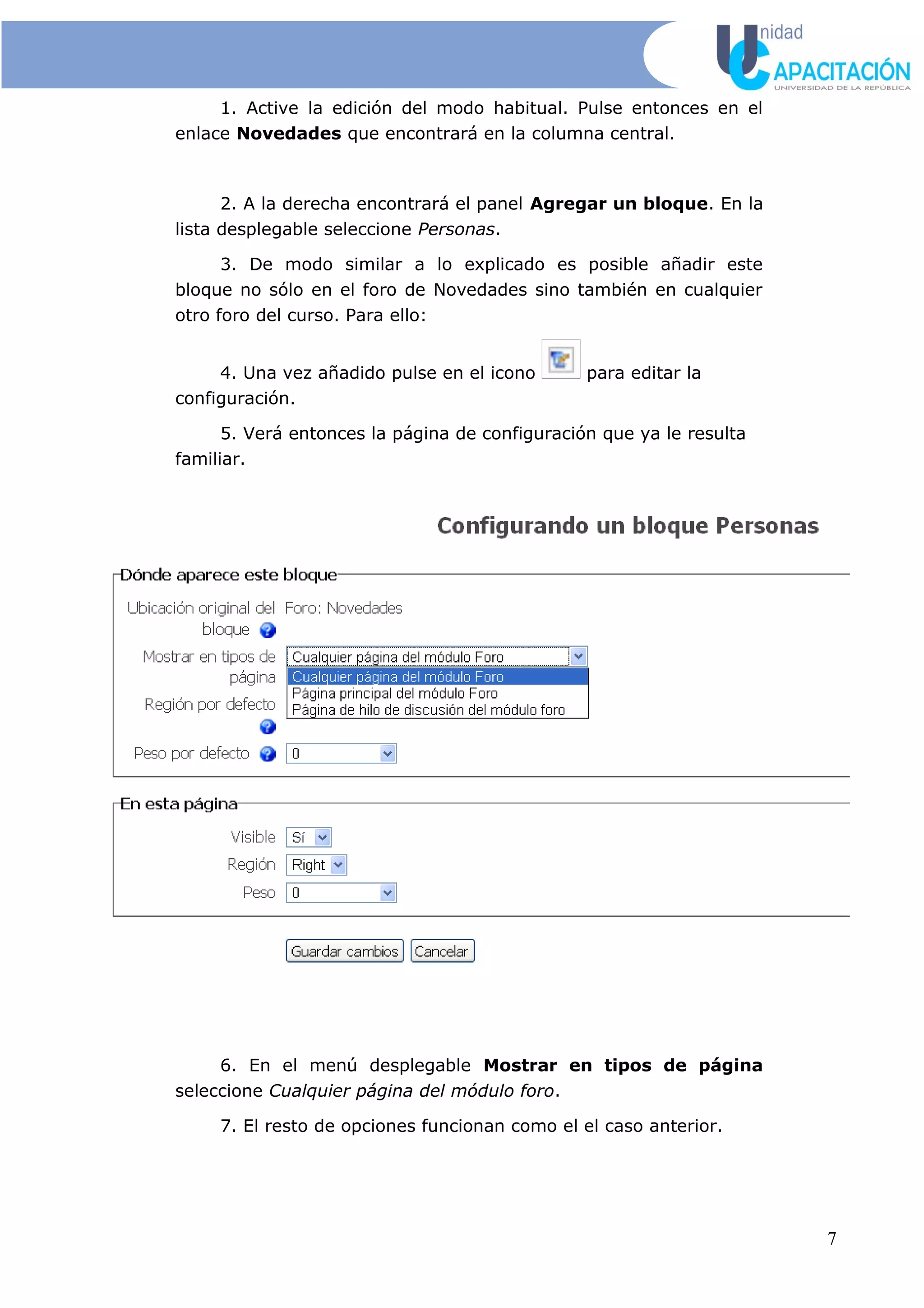 1. Active la edición del modo habitual. Pulse entonces en el
enlace Novedades que encontrará en la columna central.
2. A la derecha encontrará el panel Agregar un bloque. En la
lista desplegable seleccione Personas.
3. De modo similar a lo explicado es posible añadir este
bloque no sólo en el foro de Novedades sino también en cualquier
otro foro del curso. Para ello:
4. Una vez añadido pulse en el icono para editar la
configuración.
5. Verá entonces la página de configuración que ya le resulta
familiar.
6. En el menú desplegable Mostrar en tipos de página
seleccione Cualquier página del módulo foro.
7. El resto de opciones funcionan como el el caso anterior.
7
 