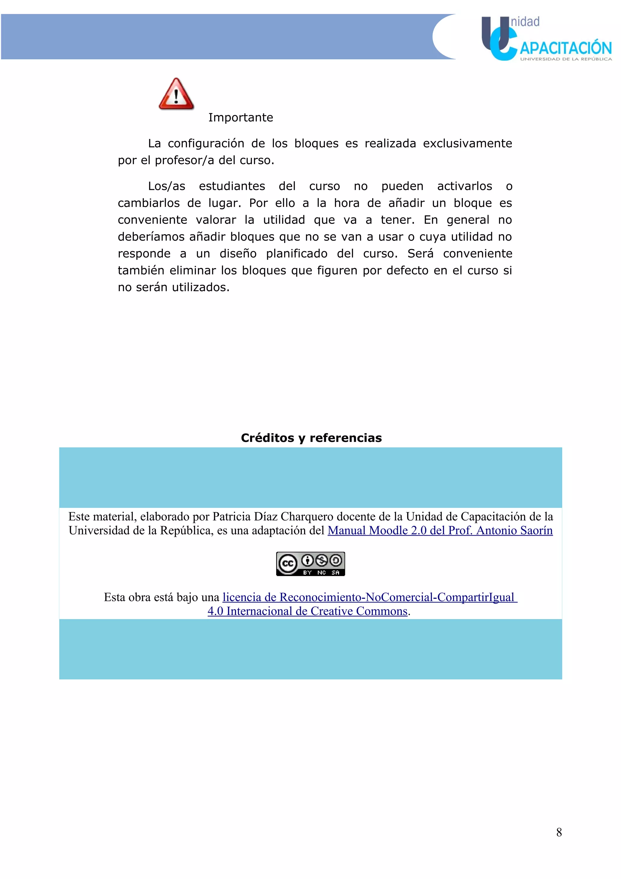 Importante
La configuración de los bloques es realizada exclusivamente
por el profesor/a del curso.
Los/as estudiantes del curso no pueden activarlos o
cambiarlos de lugar. Por ello a la hora de añadir un bloque es
conveniente valorar la utilidad que va a tener. En general no
deberíamos añadir bloques que no se van a usar o cuya utilidad no
responde a un diseño planificado del curso. Será conveniente
también eliminar los bloques que figuren por defecto en el curso si
no serán utilizados.
Créditos y referencias
Este material, elaborado por Patricia Díaz Charquero docente de la Unidad de Capacitación de la
Universidad de la República, es una adaptación del Manual Moodle 2.0 del Prof. Antonio Saorín
Esta obra está bajo una licencia de Reconocimiento-NoComercial-CompartirIgual
4.0 Internacional de Creative Commons.
8
 