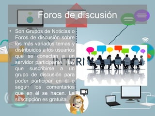 Foros de discusión
• Son Grupos de Noticias o
Foros de discusión sobre
los más variados temas y
distribuidos a los usuarios
que se conectan a un
servidor participante. Hay
que suscribirse a un
grupo de discusión para
poder participar en él o
seguir los comentarios
que en él se hacen. La
suscripción es gratuita.
 