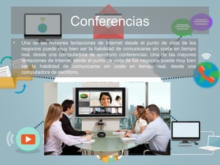 Conferencias
• Una de las mayores tentaciones de Internet desde el punto de vista de los
negocios puede muy bien ser la habilidad de comunicarse sin coste en tiempo
real, desde una computadora de escritorio conferencias: Una de las mayores
tentaciones de Internet desde el punto de vista de los negocios puede muy bien
ser la habilidad de comunicarse sin coste en tiempo real, desde una
computadora de escritorio.
 