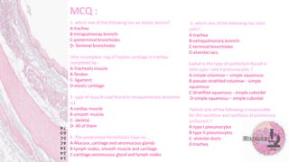 MCQ :
1 which one of the following has an elastic lamina?
A-trachea
B-Intrapulmonay bronchi
C-preterminal bronchioles
D- Terminal bronchioles
2the incomplete ring of hyaline cartilage in trachea
completed by :
A-Trachealis muscle
B-Tendon
C- ligament
D-elastic cartilage
3 type of muscle coat found in intrapulmonary bronchus
is :
A-cardiac muscle
B-smooth muscle
C- skeletal
D- All of them
4 -The preterminal bronchioles have no …
A-Mucosa ,cartilage and seromucous glands
B-lymph nodes, smooth muscle and cartilage
C-cartilage,seromucous gland and lymph nodes
5- which one of the following has clara
cells?
A-trachea
B-extrapulmonary bronchi
C-terminal bronchioles
D-alveolar sacs
6what is the type of epithelium found in
both type I and II pneumocytes ?
A-simple columnar – simple squamous
B pseudo stratified columnar - simple
squamous
C-Stratified squamous - simple cuboidal
D-simple squamous – simple cuboidal
7which one of the following is responsible
for the secretion and synthesis of pulmonary
surfactant ?
A-type I pneumocytes
B-type II pneumocytes
C- alveolar ducts
D-trachea
 