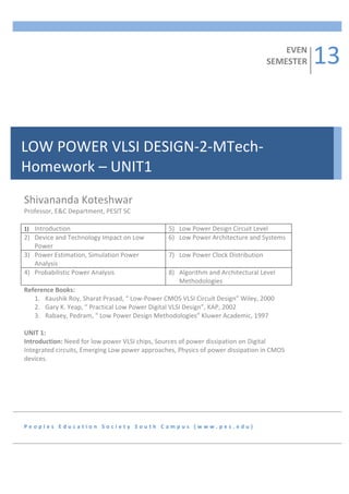 13	
  
           	
  
           	
  
                                                                                                                                  EVEN	
  
           	
                                                                                                                 SEMESTER	
  
           	
  
           	
  
           	
  
           	
  
           	
  
           	
  
           	
  
           	
  
           	
  
LOW	
  POWER	
  VLSI	
  DESIGN-­‐2-­‐MTech-­‐
           	
  
           	
  

Homework	
  –	
  UNIT1	
  
           	
  
           	
  
           	
  
           	
  
           	
  
Shivananda	
  Koteshwar	
  
           	
  
Professor,	
  E&C	
  Department,	
  PESIT	
  SC	
  	
  
           	
  
	
         	
  
1) Introduction	
                                                                	
  
                                                                            5) Low	
  Power	
  Design	
  Circuit	
  Level	
  
2) Device	
  and	
  Technology	
  Impact	
  on	
  Low	
                     6) Low	
  Power	
  Architecture	
  and	
  Systems	
  
     Power	
  
3) Power	
  Estimation,	
  Simulation	
  Power	
                            7) Low	
  Power	
  Clock	
  Distribution	
  
     Analysis	
  
4) Probabilistic	
  Power	
  Analysis	
                                     8) Algorithm	
  and	
  Architectural	
  Level	
  
                                                                               Methodologies	
  
Reference	
  Books:	
  
     1. Kaushik	
  Roy,	
  Sharat	
  Prasad,	
  “	
  Low-­‐Power	
  CMOS	
  VLSI	
  Circuit	
  Design”	
  Wiley,	
  2000	
  
     2. Gary	
  K.	
  Yeap,	
  “	
  Practical	
  Low	
  Power	
  Digital	
  VLSI	
  Design”,	
  KAP,	
  2002	
  
     3. Rabaey,	
  Pedram,	
  “	
  Low	
  Power	
  Design	
  Methodologies”	
  Kluwer	
  Academic,	
  1997	
  
	
  
UNIT	
  1:	
  	
  
Introduction:	
  Need	
  for	
  low	
  power	
  VLSI	
  chips,	
  Sources	
  of	
  power	
  dissipation	
  on	
  Digital	
  
Integrated	
  circuits,	
  Emerging	
  Low	
  power	
  approaches,	
  Physics	
  of	
  power	
  dissipation	
  in	
  CMOS	
  
devices.	
  	
  
	
  




P e o p l e s 	
   E d u c a t i o n 	
   S o c i e t y 	
   S o u t h 	
   C a m p u s 	
   ( w w w . p e s . e d u ) 	
  
 