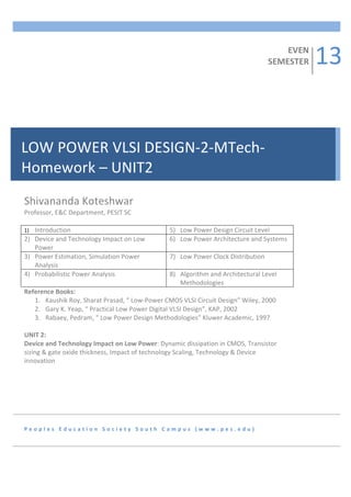 13	
  
           	
  
           	
  
                                                                                                                                  EVEN	
  
           	
                                                                                                                 SEMESTER	
  
           	
  
           	
  
           	
  
           	
  
           	
  
           	
  
           	
  
           	
  
           	
  
LOW	
  POWER	
  VLSI	
  DESIGN-­‐2-­‐MTech-­‐
           	
  
           	
  

Homework	
  –	
  UNIT2	
  
           	
  
           	
  
           	
  
           	
  
           	
  
Shivananda	
  Koteshwar	
  
           	
  
Professor,	
  E&C	
  Department,	
  PESIT	
  SC	
  	
  
           	
  
	
         	
  
1) Introduction	
                                                                	
  
                                                                            5) Low	
  Power	
  Design	
  Circuit	
  Level	
  
2) Device	
  and	
  Technology	
  Impact	
  on	
  Low	
                     6) Low	
  Power	
  Architecture	
  and	
  Systems	
  
     Power	
  
3) Power	
  Estimation,	
  Simulation	
  Power	
                            7) Low	
  Power	
  Clock	
  Distribution	
  
     Analysis	
  
4) Probabilistic	
  Power	
  Analysis	
                                     8) Algorithm	
  and	
  Architectural	
  Level	
  
                                                                               Methodologies	
  
Reference	
  Books:	
  
     1. Kaushik	
  Roy,	
  Sharat	
  Prasad,	
  “	
  Low-­‐Power	
  CMOS	
  VLSI	
  Circuit	
  Design”	
  Wiley,	
  2000	
  
     2. Gary	
  K.	
  Yeap,	
  “	
  Practical	
  Low	
  Power	
  Digital	
  VLSI	
  Design”,	
  KAP,	
  2002	
  
     3. Rabaey,	
  Pedram,	
  “	
  Low	
  Power	
  Design	
  Methodologies”	
  Kluwer	
  Academic,	
  1997	
  
	
  
UNIT	
  2:	
  	
  
Device	
  and	
  Technology	
  Impact	
  on	
  Low	
  Power:	
  Dynamic	
  dissipation	
  in	
  CMOS,	
  Transistor	
  
sizing	
  &	
  gate	
  oxide	
  thickness,	
  Impact	
  of	
  technology	
  Scaling,	
  Technology	
  &	
  Device	
  
innovation	
  	
  




P e o p l e s 	
   E d u c a t i o n 	
   S o c i e t y 	
   S o u t h 	
   C a m p u s 	
   ( w w w . p e s . e d u ) 	
  
 