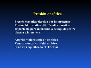 Presión oncótica Presión osmotica ejercida por las proteínas  Presión hidrostatica  Presión oncotica Importante para intercambio de liquidos entre plasma y intersticio Arterial = hidrostatico > oncótico Venoso = oncotico > hidrostático Si no esta equilibrado    Edemas 