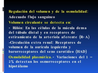 Regulación del volumen y de la osmolalidad:  Adecuado flujo sanguíneo Volumen circulante se detecta en: - Riñón: En las células de la mácula densa del túbulo distal y en receptores de estiramiento de la arteriola aferente (R-A)  Circulación extra renal: Receptores de volumen de la aurícula izquierda y barorreceptores del seno carotídeo (HAD) Osmolalidad plasmática. - Variaciones del 1 – 2% detectan los osmorreceptores en el hipotálamo 
