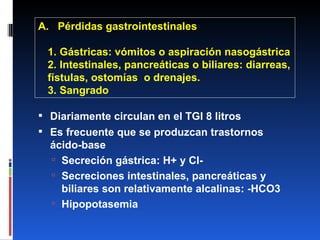 A.  Pérdidas gastrointestinales 1. Gástricas: vómitos o aspiración nasogástrica 2. Intestinales, pancreáticas o biliares: diarreas, fístulas, ostomías  o drenajes. 3. Sangrado Diariamente circulan en el TGI 8 litros Es frecuente que se produzcan trastornos ácido-base Secreción gástrica: H+ y Cl- Secreciones intestinales, pancreáticas y biliares son relativamente alcalinas: -HCO3 Hipopotasemia 