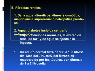 B. Pérdidas renales 1. Sal y agua: diuréticos, diuresis osmótica, insuficiencia suprarrenal o nefropatías pierde-sal 2. Agua: diabetes insípida central o nefrogénica Bajo condiciones normales, la excreción renal de Na+ y de agua se ajusta a la ingesta. Un adulto normal filtra de 130 a 180 litros/día. Más del 98%-99% del filtrado es reabsorbido por los túbulos, con diuresis de 1 a 2 litros/día 