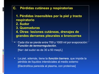 C.  Pérdidas cutáneas y respiratorias 1. Pérdidas insensibles por la piel y tracto  respiratorio 2. Sudor 3. Quemaduras 4. Otras: lesiones cutáneas, drenajes de grandes derrames pleurales o broncorrea Cada día se pierde entre 700 y 1000 ml por evaporación:  Función de termorregulación . [Na+ del sudor es de 30 a 50 meq/L] La piel, además, tiene la  función barrera , que impide la pérdida de líquidos intersticiales al medio externo [Electrolítica parecida al plasma, con proteínas] 