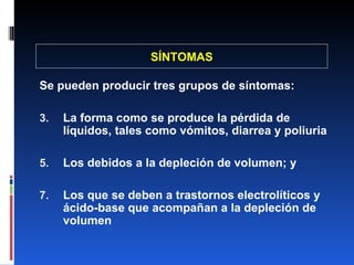 SÍNTOMAS Se pueden producir tres grupos de síntomas: La forma como se produce la pérdida de líquidos, tales como vómitos, diarrea y poliuria Los debidos a la depleción de volumen; y Los que se deben a trastornos electrolíticos y ácido-base que acompañan a la depleción de volumen 
