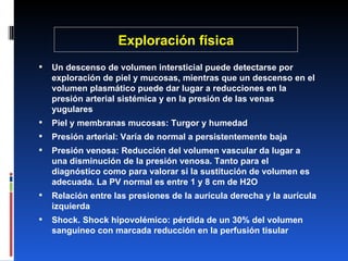 Exploración física Un descenso de volumen intersticial puede detectarse por exploración de piel y mucosas, mientras que un descenso en el volumen plasmático puede dar lugar a reducciones en la presión arterial sistémica y en la presión de las venas yugulares Piel y membranas mucosas: Turgor y humedad Presión arterial: Varía de normal a persistentemente baja Presión venosa: Reducción del volumen vascular da lugar a una disminución de la presión venosa. Tanto para el diagnóstico como para valorar si la sustitución de volumen es adecuada. La PV normal es entre 1 y 8 cm de H2O Relación entre las presiones de la aurícula derecha y la aurícula izquierda Shock. Shock hipovolémico: pérdida de un 30% del volumen sanguíneo con marcada reducción en la perfusión tisular 