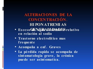 ALTERACIONES DE LA CONCENTRACIÓN. HIPONATREMIAS GENERALIDADES Exceso de agua absoluto o relativo en relación al sodio Trastorno electrolitico mas frequente Acompaña a enf. Graves La pérdida rapida se acompaña de sintomatologia grave, la crónica puede ser asintomatica. 