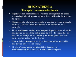 HIPONATREMIA Terapia: recomendaciones Hiponatremia asintomática tratarse corrigiendo la causa y restringiendo el aporte agua si hay evidencia de exceso de agua Hiponatremia sintomática aguda o crónica es una urgencia medica . Elevar sodio plasmático a un ritmo de 1-2 meq/l/h Si se administra sodio, en cualquier hiponatremia el sodio plasmático no se debe subir mas de 12- 15 meq/dia, ni mas de 25 meq/l en 48 horas y no debe pasar de 120 meq/l en las primeras 24 horas Nunca debe sobrepasarse las cifras normales de sodio  plasmático que es 135 meq/l Si el enfermo queda asintomático durante la administración de sodio esta debe interrumpirse 