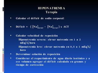 HIPONATREMIA Terapia Calcular el déficit de sodio corporal: Déficit =  (  [Na] normal  - [Na] actual  ) x ACT   Calcular velocidad de reposición Hiponatremia severa: elevar natremia en 1 a 2 mEq/L/hora Hiponatremia leve: elevar natremia en 0,5 a 1 mEq/L/hora Determinar solución de reposición Considerar el requerimiento de agua diario isotónico y a ese volumen agregar el déficit calculado en gramos y tiempo de corrección 