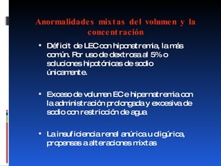 Anormalidades mixtas del volumen y la concentración Déficit de LEC con hiponatremia, la más común. Por uso de dextrosa al 5% o soluciones hipotónicas de sodio únicamente. Exceso de volumen EC e hipernatremia con la administración prolongada y excesiva de sodio con restricción de agua La insuficiencia renal anúrica u oligúrica, propensas a alteraciones mixtas 