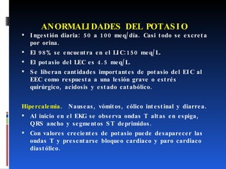 ANORMALIDADES DEL POTASIO Ingestión diaria: 50 a 100 meq/día. Casi todo se excreta por orina.  El 98% se encuentra en el LIC:150 meq/L.  El potasio del LEC es 4.5 meq/L. Se liberan cantidades importantes de potasio del EIC al EEC como respuesta a una lesión grave o estrés quirúrgico, acidosis y estado catabólico. Hipercalemia .  Nauseas, vómitos, cólico intestinal y diarrea.  Al inicio en el EKG se observa ondas T altas en espiga, QRS ancho y segmentos ST deprimidos.  Con valores crecientes de potasio puede desaparecer las ondas T y presentarse bloqueo cardiaco y paro cardiaco diastólico. 