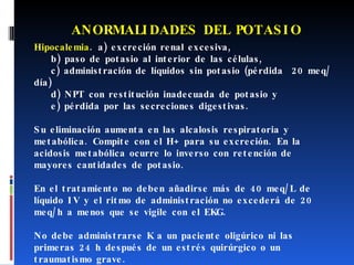 ANORMALIDADES DEL POTASIO Hipocalemia . a) excreción renal excesiva, b) paso de potasio al interior de las células,  c) administración de líquidos sin potasio (pérdida  20 meq/día) d) NPT con restitución inadecuada de potasio y  e) pérdida por las secreciones digestivas. Su eliminación aumenta en las alcalosis respiratoria y metabólica. Compite con el H+ para su excreción. En la acidosis metabólica ocurre lo inverso con retención de mayores cantidades de potasio. En el tratamiento no deben añadirse más de 40 meq/L de líquido IV y el ritmo de administración no excederá de 20 meq/h a menos que se vigile con el EKG.  No debe administrarse K a un paciente oligúrico ni las primeras 24 h después de un estrés quirúrgico o un traumatismo grave. 
