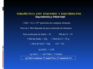 TERAPÉUTICA CON LÍQUIDOS Y ELECTROLITOS   Equivalencia y Molaridad 1 Mol = 6,2 x 10 23  particulas de cualquier elemento Peso de 1 Mol depende de peso molecular de elemento Peso molecular de Sodio = 23  PM de Cl = 35 1 Mol de Sodio = 23g  1 Mol de Cl = 35 g 1 Mol de NaCl = 58g  (23 + 35) 1g NaCL  = 1/58  1g NaCL  =  0,017Mol = 17mMol  1g NaCl contiene 17 mmol Na y 17 mmol de Cl 