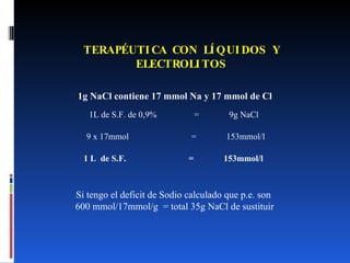 TERAPÉUTICA CON LÍQUIDOS Y ELECTROLITOS 1g NaCl contiene 17 mmol Na y 17 mmol de Cl 1L de S.F. de 0,9%  =  9g NaCl 9 x 17mmol  =  153mmol/l Si tengo el deficit de Sodio calculado que p.e. son  600 mmol/17mmol/g  = total 35g NaCl de sustituir 1 L  de S.F. = 153mmol/l 