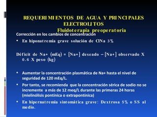 REQUERIMIENTOS DE AGUA Y PRINCIPALES ELECTROLITOS   Fluidoterapia preoperatoria Corrección en los cambios de concentración En hiponatremia grave solución de ClNa 3% Déficit de Na+ (mEq) = [Na+] deseado – [Na+] observado X 0.6 X peso (kg) Aumentar la concentración plasmática de Na+ hasta el nivel de seguridad de 120 mEq/L.  Por tanto, se recomienda  que la concentración sérica de sodio no se incremente  a más de 12 meq/L durante las primeras 24 horas  (mielinólisis pontínica o extrapontínica) En hipernatremia sintomática grave: Dextrosa 5% o SS al medio. 